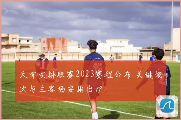 天津女排联赛2023赛程公布 关键场次与主客场安排出炉