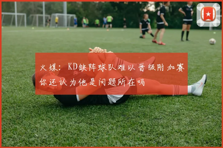 火媒：KD缺阵球队难以晋级附加赛你还认为他是问题所在吗