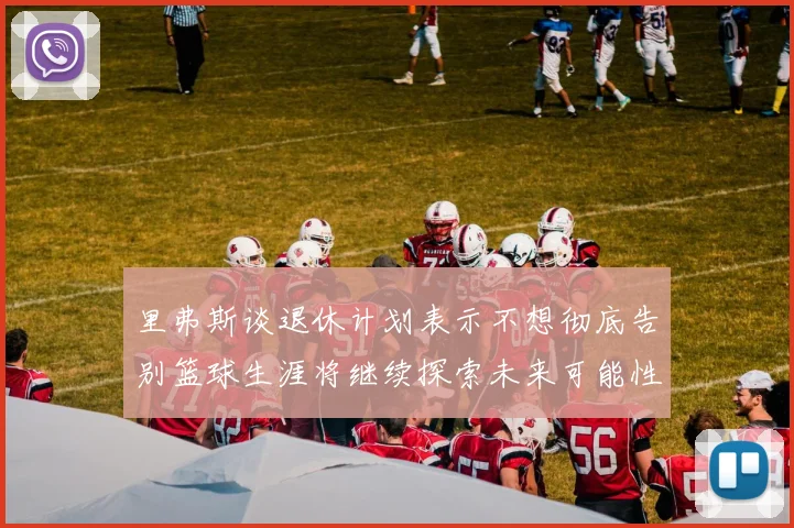 里弗斯谈退休计划表示不想彻底告别篮球生涯将继续探索未来可能性