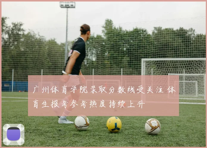 广州体育学院录取分数线受关注 体育生报考参考热度持续上升