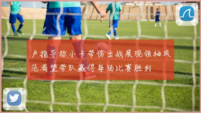 卢指导称小卡带伤出战展现领袖风范渴望带队赢得每场比赛胜利