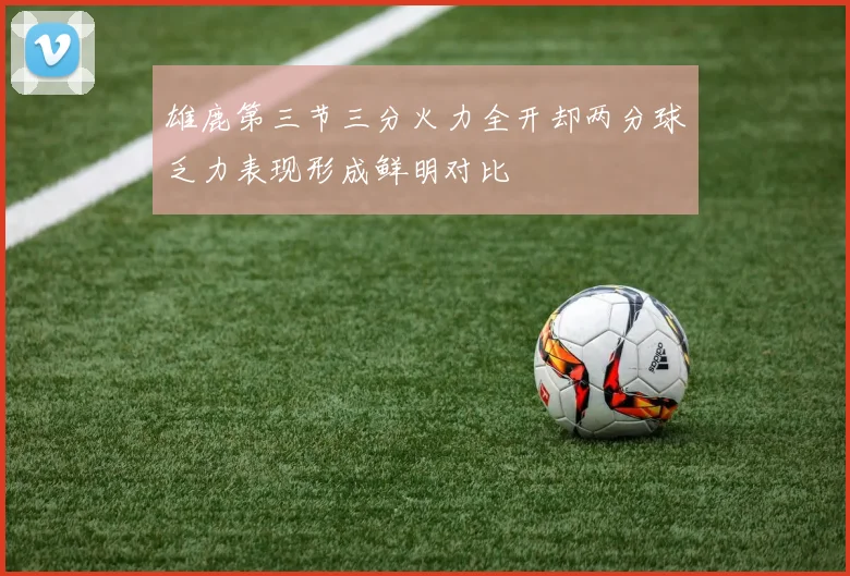 雄鹿第三节三分火力全开却两分球乏力表现形成鲜明对比