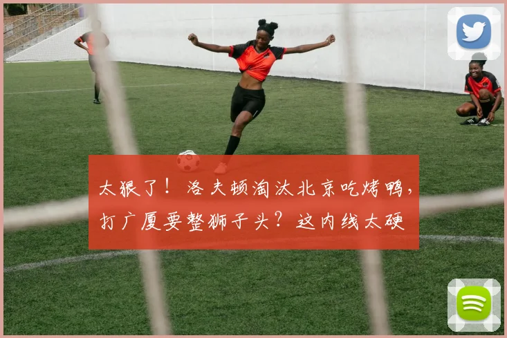 太狠了！洛夫顿淘汰北京吃烤鸭，打广厦要整狮子头？这内线太硬