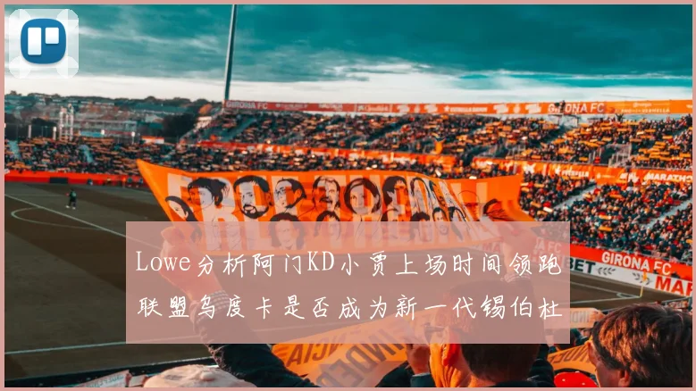 Lowe分析阿门KD小贾上场时间领跑联盟乌度卡是否成为新一代锡伯杜