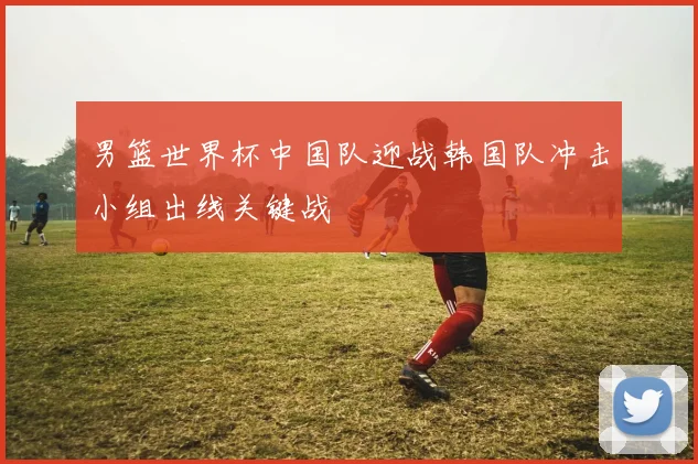 男篮世界杯中国队迎战韩国队冲击小组出线关键战