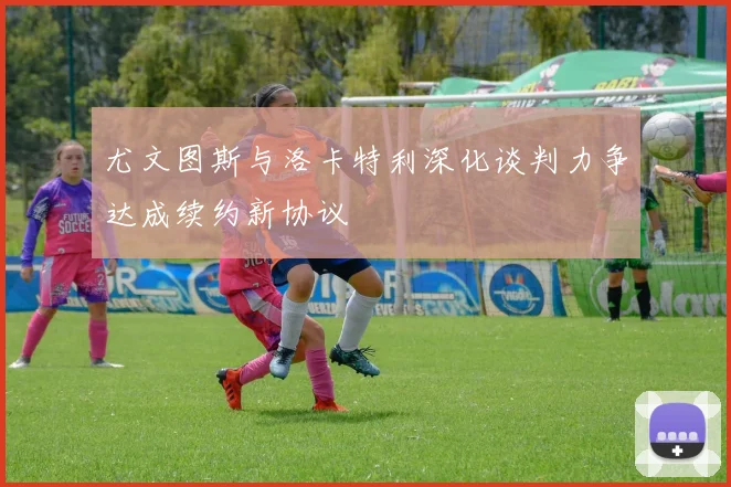 尤文图斯与洛卡特利深化谈判力争达成续约新协议