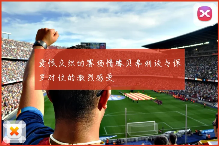 爱恨交织的赛场情缘贝弗利谈与保罗对位的激烈感受