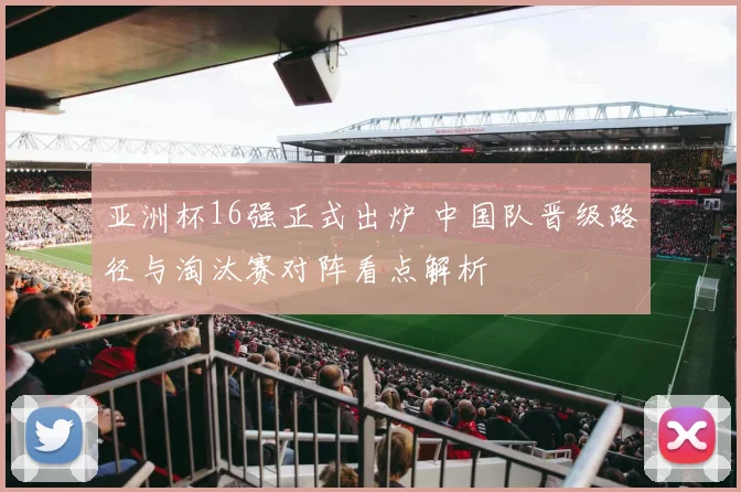 亚洲杯16强正式出炉 中国队晋级路径与淘汰赛对阵看点解析