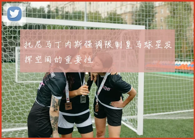 托尼马丁内斯强调限制皇马球星发挥空间的重要性