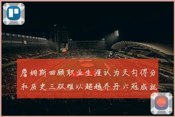詹姆斯回顾职业生涯认为天勾得分和历史三双难以超越乔丹六冠成就令人敬佩