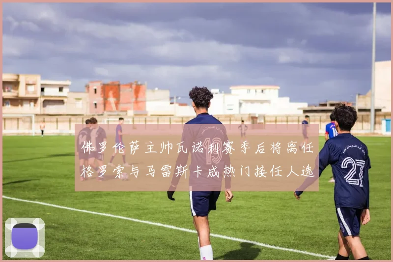 佛罗伦萨主帅瓦诺利赛季后将离任格罗索与马雷斯卡成热门接任人选
