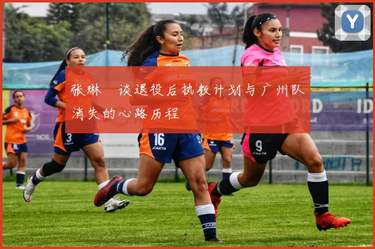 张琳芃谈退役后执教计划与广州队消失的心路历程