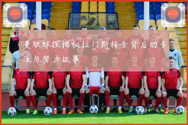曼联球探揭秘拉门斯转会背后的专注与努力故事