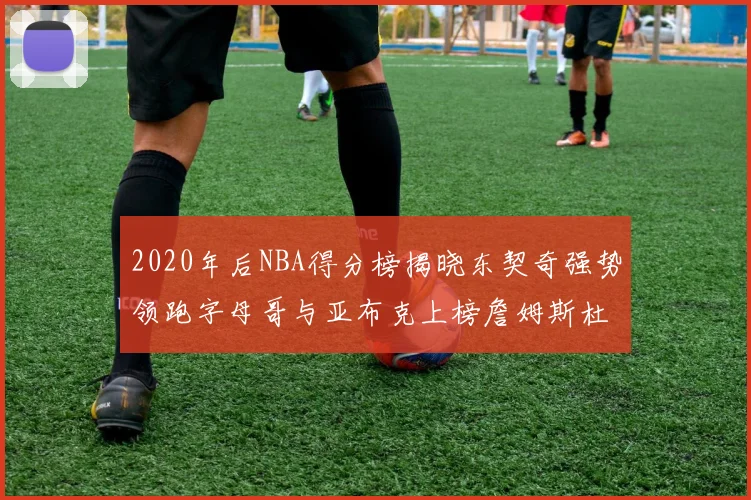 2020年后NBA得分榜揭晓东契奇强势领跑字母哥与亚布克上榜詹姆斯杜兰特库里未入前列
