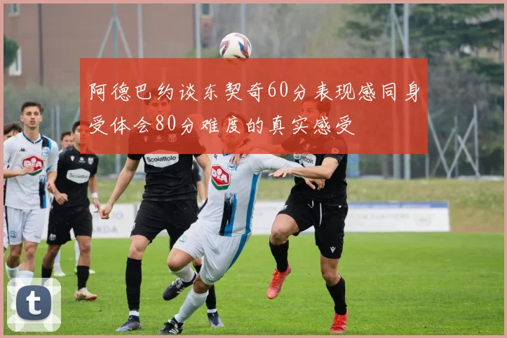 阿德巴约谈东契奇60分表现感同身受体会80分难度的真实感受