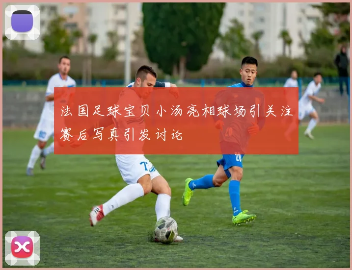 法国足球宝贝小汤亮相球场引关注赛后写真引发讨论