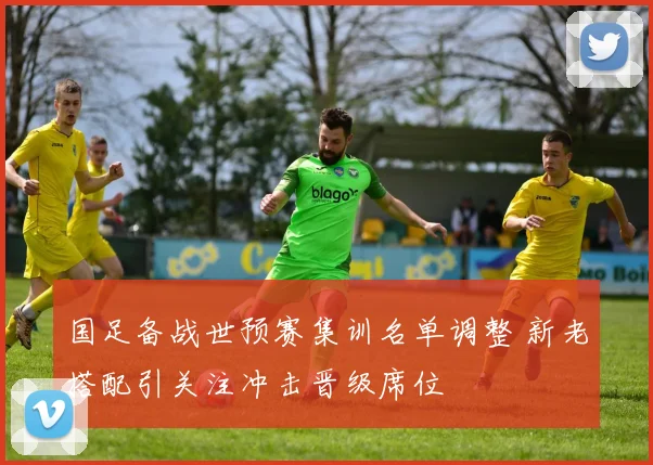 国足备战世预赛集训名单调整 新老搭配引关注冲击晋级席位