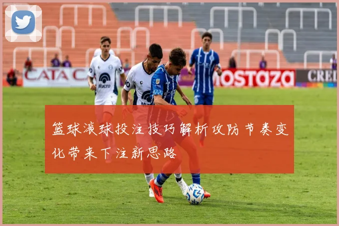 篮球滚球投注技巧解析攻防节奏变化带来下注新思路