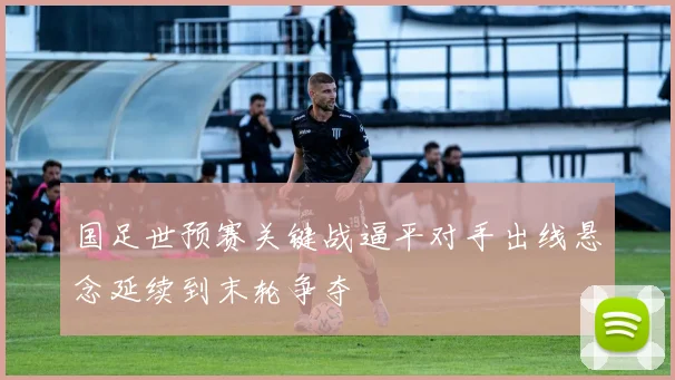 国足世预赛关键战逼平对手出线悬念延续到末轮争夺