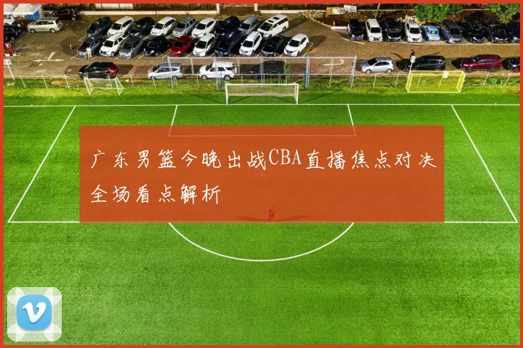 广东男篮今晚出战CBA直播焦点对决全场看点解析