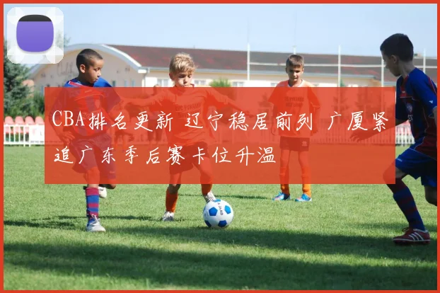 CBA排名更新 辽宁稳居前列 广厦紧追广东季后赛卡位升温