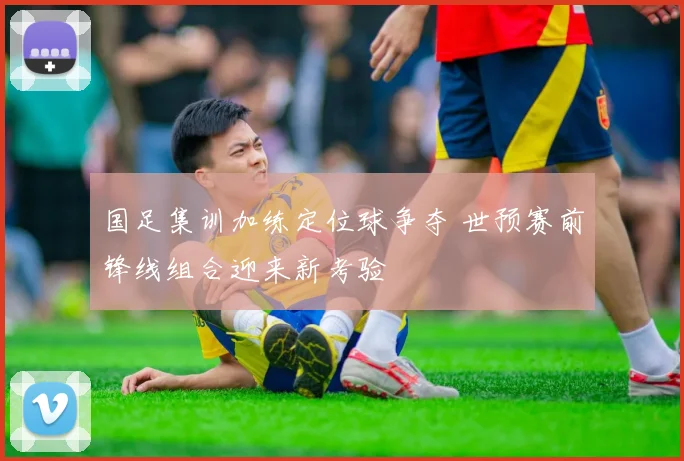 国足集训加练定位球争夺 世预赛前锋线组合迎来新考验
