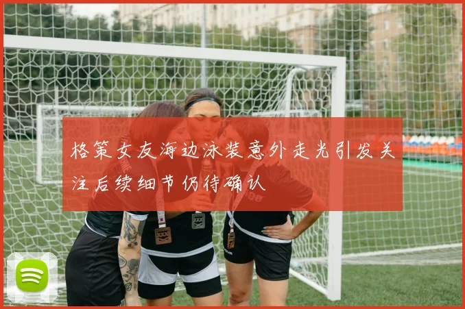 格策女友海边泳装意外走光引发关注后续细节仍待确认